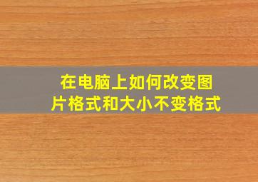 在电脑上如何改变图片格式和大小不变格式