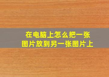 在电脑上怎么把一张图片放到另一张图片上