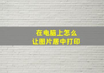 在电脑上怎么让图片居中打印