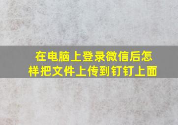 在电脑上登录微信后怎样把文件上传到钉钉上面