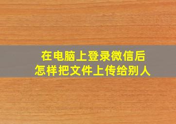 在电脑上登录微信后怎样把文件上传给别人