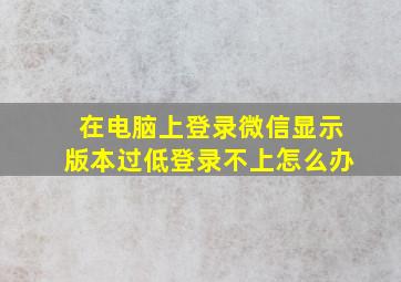 在电脑上登录微信显示版本过低登录不上怎么办