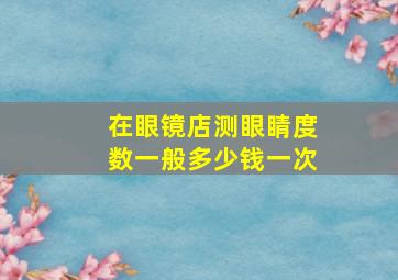 在眼镜店测眼睛度数一般多少钱一次