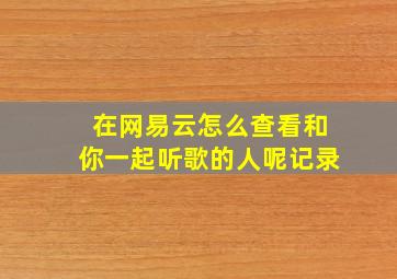 在网易云怎么查看和你一起听歌的人呢记录