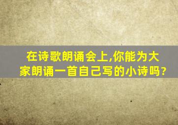 在诗歌朗诵会上,你能为大家朗诵一首自己写的小诗吗?