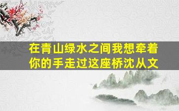 在青山绿水之间我想牵着你的手走过这座桥沈从文