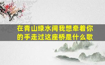 在青山绿水间我想牵着你的手走过这座桥是什么歌