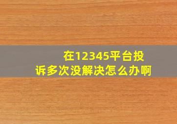 在12345平台投诉多次没解决怎么办啊