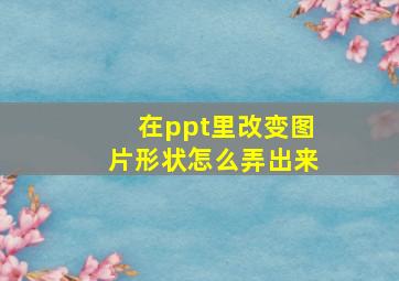 在ppt里改变图片形状怎么弄出来