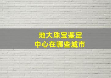 地大珠宝鉴定中心在哪些城市