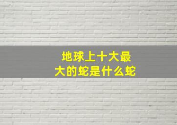 地球上十大最大的蛇是什么蛇