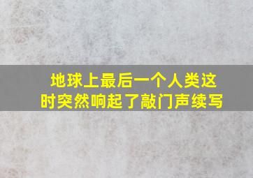 地球上最后一个人类这时突然响起了敲门声续写