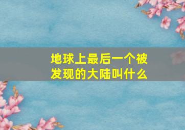 地球上最后一个被发现的大陆叫什么