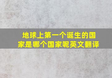 地球上第一个诞生的国家是哪个国家呢英文翻译