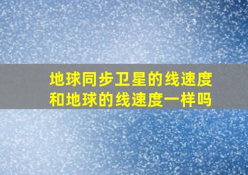 地球同步卫星的线速度和地球的线速度一样吗