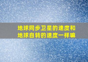 地球同步卫星的速度和地球自转的速度一样嘛