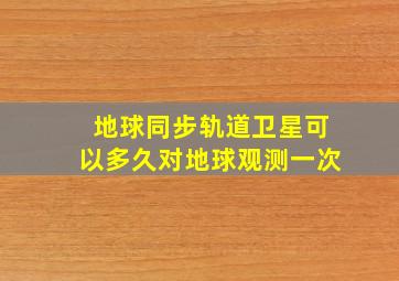 地球同步轨道卫星可以多久对地球观测一次