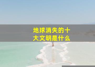 地球消失的十大文明是什么