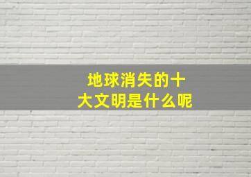 地球消失的十大文明是什么呢