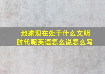 地球现在处于什么文明时代呢英语怎么说怎么写