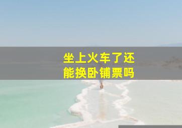 坐上火车了还能换卧铺票吗