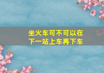 坐火车可不可以在下一站上车再下车