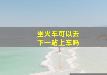 坐火车可以去下一站上车吗