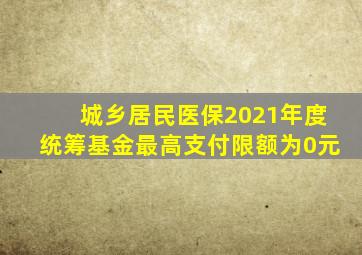 城乡居民医保2021年度统筹基金最高支付限额为0元