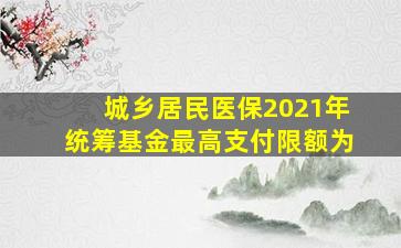 城乡居民医保2021年统筹基金最高支付限额为