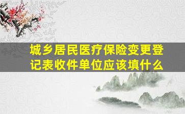 城乡居民医疗保险变更登记表收件单位应该填什么