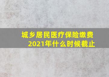 城乡居民医疗保险缴费2021年什么时候截止