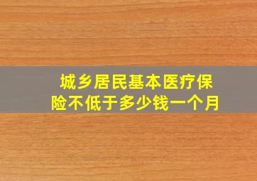 城乡居民基本医疗保险不低于多少钱一个月