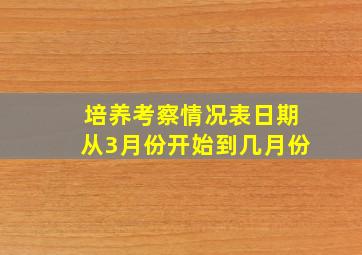 培养考察情况表日期从3月份开始到几月份