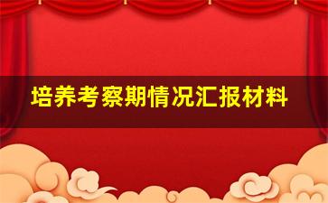 培养考察期情况汇报材料