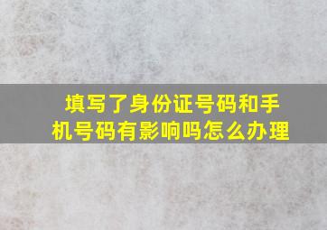 填写了身份证号码和手机号码有影响吗怎么办理