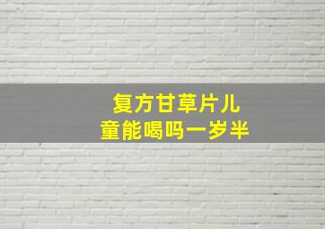 复方甘草片儿童能喝吗一岁半