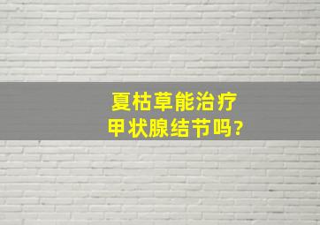 夏枯草能治疗甲状腺结节吗?