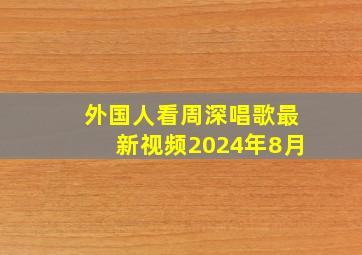 外国人看周深唱歌最新视频2024年8月