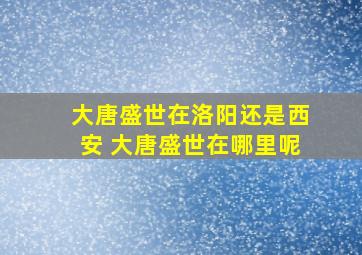 大唐盛世在洛阳还是西安 大唐盛世在哪里呢