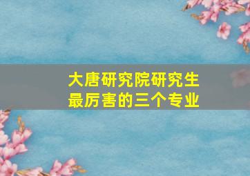 大唐研究院研究生最厉害的三个专业