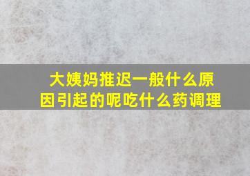 大姨妈推迟一般什么原因引起的呢吃什么药调理