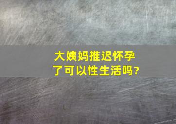 大姨妈推迟怀孕了可以性生活吗?