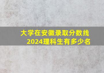 大学在安徽录取分数线2024理科生有多少名