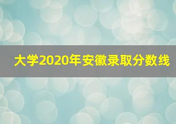 大学2020年安徽录取分数线