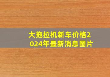 大拖拉机新车价格2024年最新消息图片