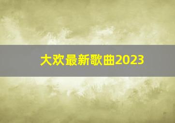 大欢最新歌曲2023