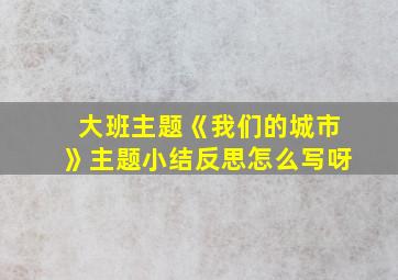 大班主题《我们的城市》主题小结反思怎么写呀