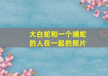 大白蛇和一个捕蛇的人在一起的照片