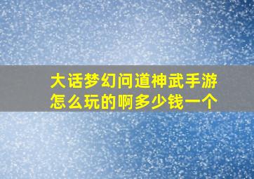 大话梦幻问道神武手游怎么玩的啊多少钱一个