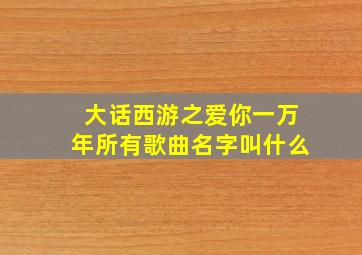 大话西游之爱你一万年所有歌曲名字叫什么